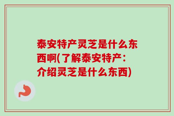 泰安特产灵芝是什么东西啊(了解泰安特产：介绍灵芝是什么东西)