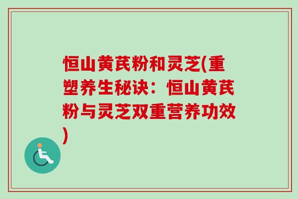 恒山黄芪粉和灵芝(重塑养生秘诀：恒山黄芪粉与灵芝双重营养功效)