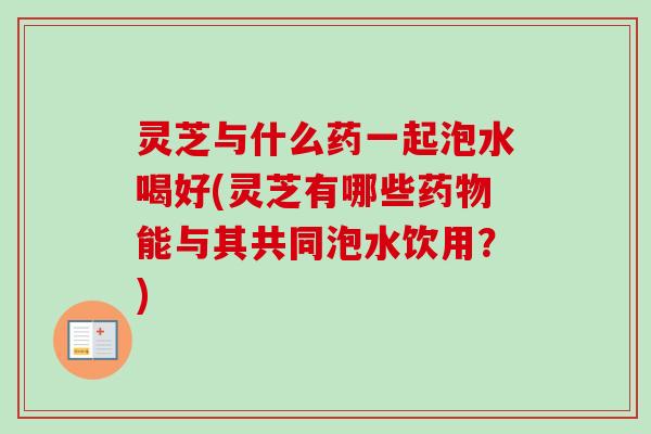 灵芝与什么药一起泡水喝好(灵芝有哪些能与其共同泡水饮用?) 灵芝与什么药一起泡水喝好(灵芝有哪些能与其共同泡水饮用?)