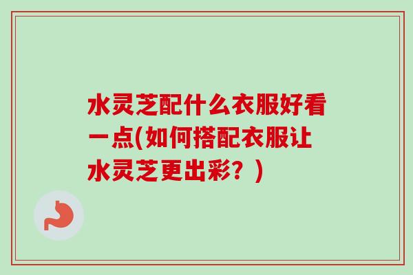 水灵芝配什么衣服好看一点(如何搭配衣服让水灵芝更出彩？)