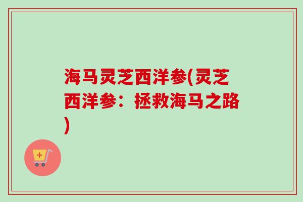 海马灵芝西洋参(灵芝西洋参：拯救海马之路)