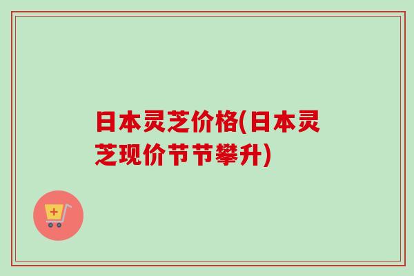 日本灵芝价格(日本灵芝现价节节攀升)