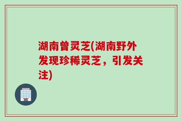 湖南曾灵芝(湖南野外发现珍稀灵芝，引发关注)
