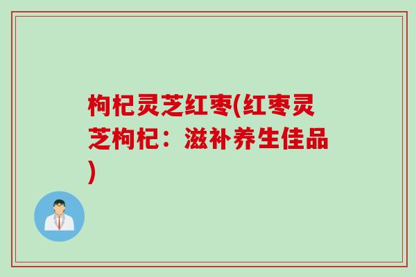 枸杞灵芝红枣(红枣灵芝枸杞：滋补养生佳品)