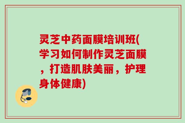 灵芝面膜培训班(学习如何制作灵芝面膜,打造美丽,护理身体健康) 灵芝面膜培训班(学习如何制作灵芝面膜,打造美丽,护理身体健康)