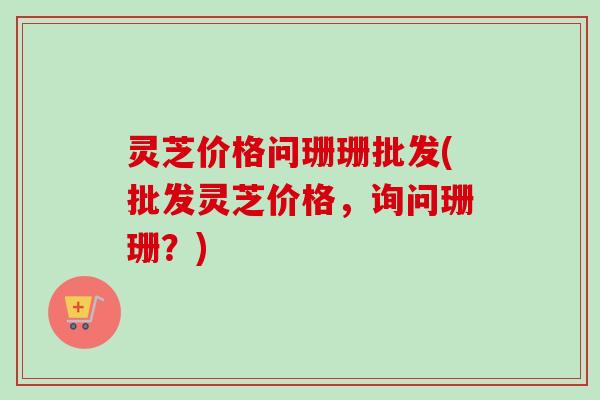 灵芝价格问珊珊批发(批发灵芝价格，询问珊珊？)