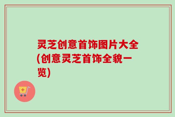 灵芝创意首饰图片大全(创意灵芝首饰全貌一览) 灵芝创意首饰图片大全(创意灵芝首饰全貌一览)