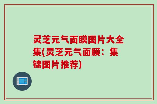 灵芝元气面膜图片大全集(灵芝元气面膜：集锦图片推荐)