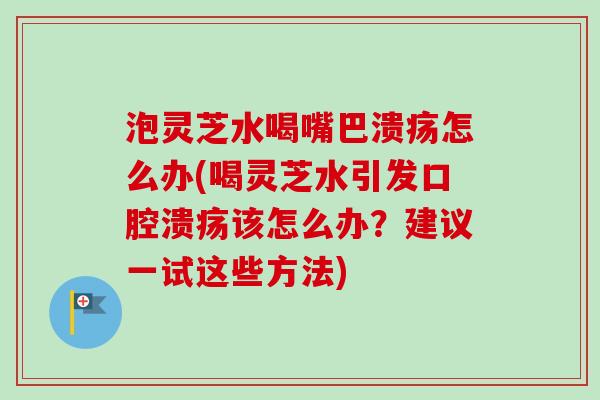 泡灵芝水喝嘴巴溃疡怎么办(喝灵芝水引发口腔溃疡该怎么办？建议一试这些方法)
