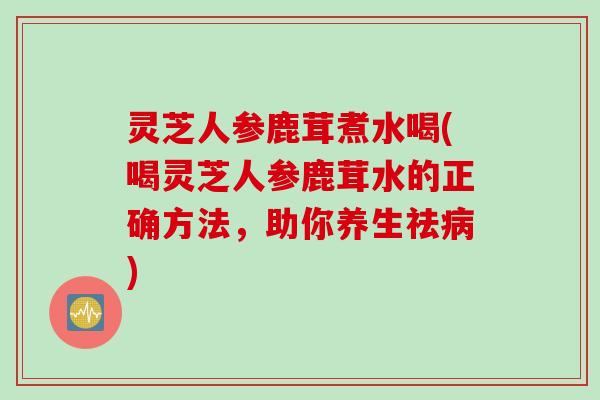 灵芝人参鹿茸煮水喝(喝灵芝人参鹿茸水的正确方法，助你养生祛病)