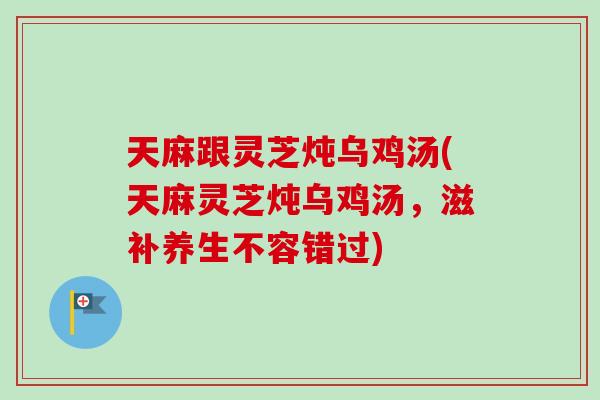 天麻跟灵芝炖乌鸡汤(天麻灵芝炖乌鸡汤，滋补养生不容错过)