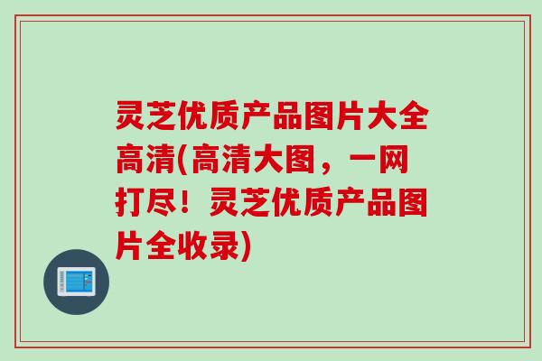 灵芝优质产品图片大全高清(高清大图，一网打尽！灵芝优质产品图片全收录)