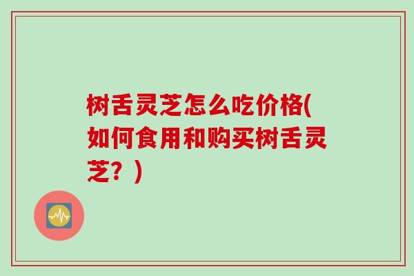 树舌灵芝怎么吃价格(如何食用和购买树舌灵芝？)