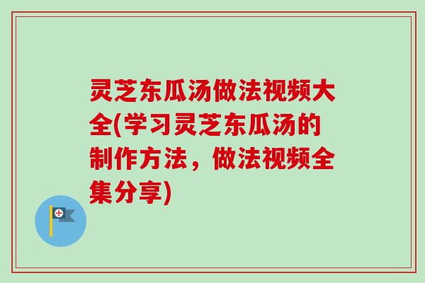 灵芝东瓜汤做法视频大全(学习灵芝东瓜汤的制作方法，做法视频全集分享)