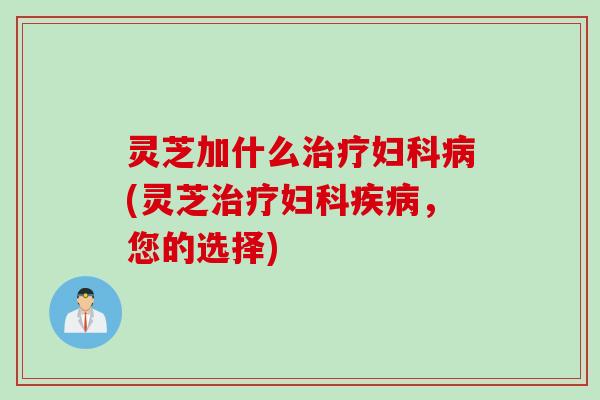 灵芝加什么治疗妇科病(灵芝治疗妇科疾病，您的选择)