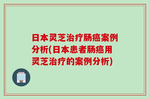 日本灵芝治疗肠癌案例分析(日本患者肠癌用灵芝治疗的案例分析)