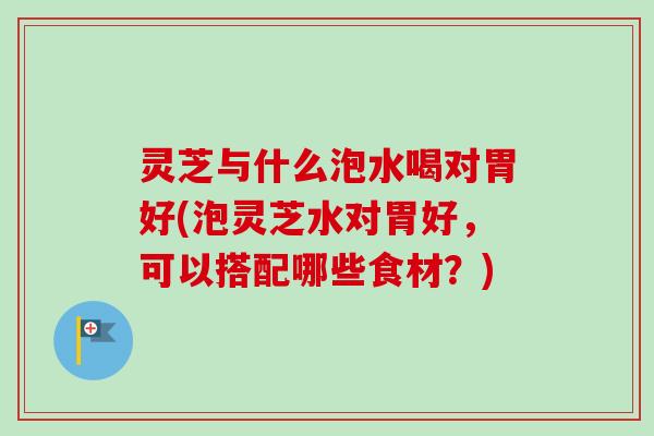 灵芝与什么泡水喝对胃好(泡灵芝水对胃好，可以搭配哪些食材？)