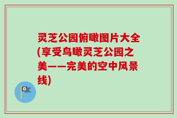 灵芝公园俯瞰图片大全(享受鸟瞰灵芝公园之美——完美的空中风景线)