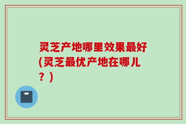 灵芝产地哪里效果最好(灵芝最优产地在哪儿？)
