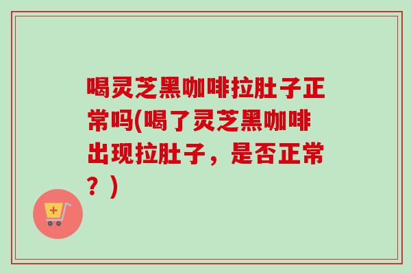 喝灵芝黑咖啡拉肚子正常吗(喝了灵芝黑咖啡出现拉肚子，是否正常？)