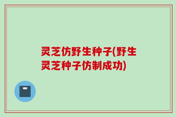灵芝仿野生种子(野生灵芝种子仿制成功)