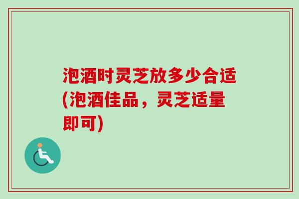 泡酒时灵芝放多少合适(泡酒佳品，灵芝适量即可)