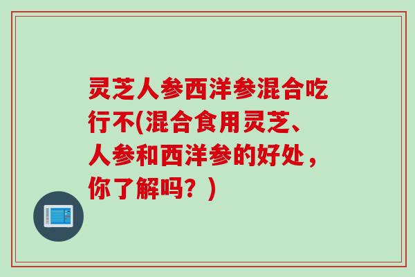 灵芝人参西洋参混合吃行不(混合食用灵芝、人参和西洋参的好处，你了解吗？)