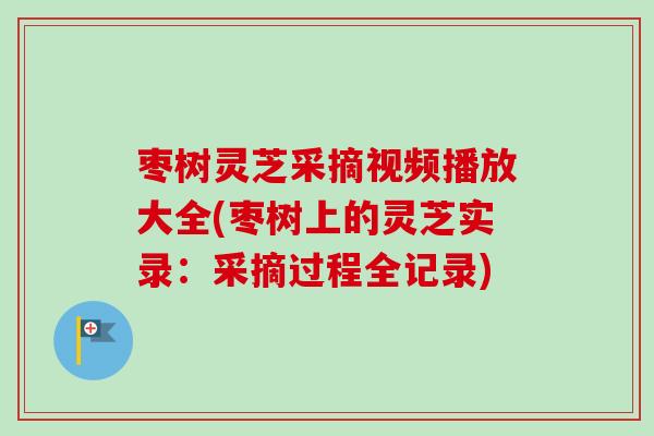 枣树灵芝采摘视频播放大全(枣树上的灵芝实录：采摘过程全记录)