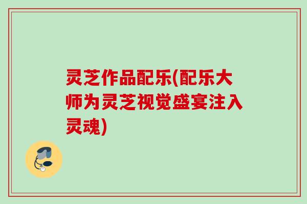 灵芝作品配乐(配乐大师为灵芝视觉盛宴注入灵魂)