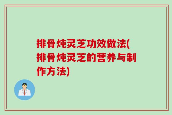 排骨炖灵芝功效做法(排骨炖灵芝的营养与制作方法)