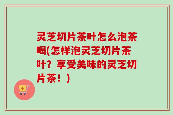 灵芝切片茶叶怎么泡茶喝(怎样泡灵芝切片茶叶？享受美味的灵芝切片茶！)
