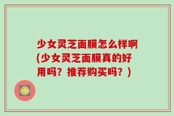 少女灵芝面膜怎么样啊(少女灵芝面膜真的好用吗？推荐购买吗？)