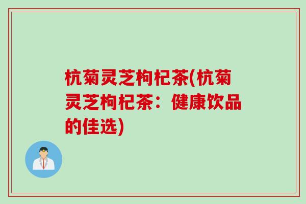 杭菊灵芝枸杞茶(杭菊灵芝枸杞茶:健康饮品的佳选) 杭菊灵芝枸杞茶(杭菊灵芝枸杞茶:健康饮品的佳选)
