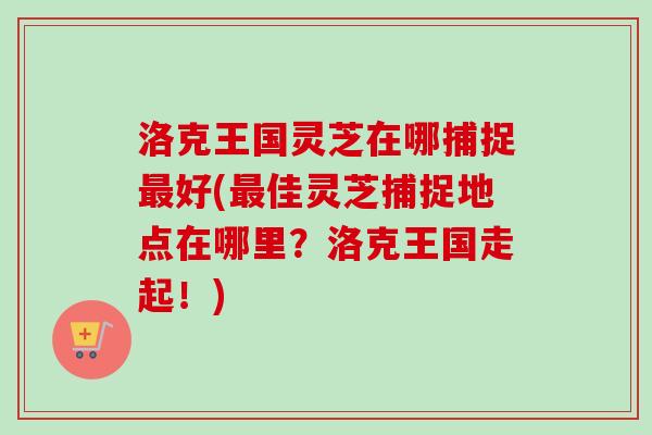 洛克王国灵芝在哪捕捉好(佳灵芝捕捉地点在哪里?洛克王国走起!) 洛克王国灵芝在哪捕捉好(佳灵芝捕捉地点在哪里?洛克王国走起!)