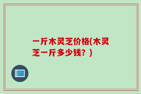 一斤木灵芝价格(木灵芝一斤多少钱?) 一斤木灵芝价格(木灵芝一斤多少钱?)