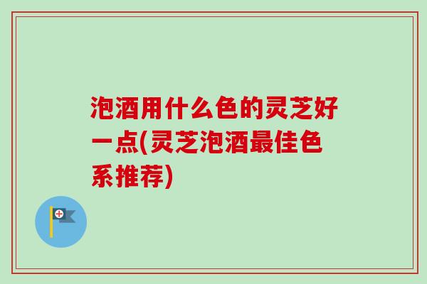 泡酒用什么色的灵芝好一点(灵芝泡酒最佳色系推荐)