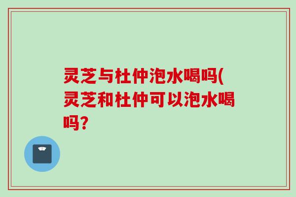 灵芝与杜仲泡水喝吗(灵芝和杜仲可以泡水喝吗？