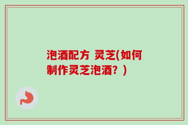 泡酒配方 灵芝(如何制作灵芝泡酒？)