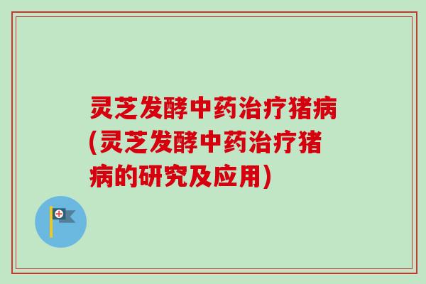 灵芝发酵中药治疗猪病(灵芝发酵中药治疗猪病的研究及应用)
