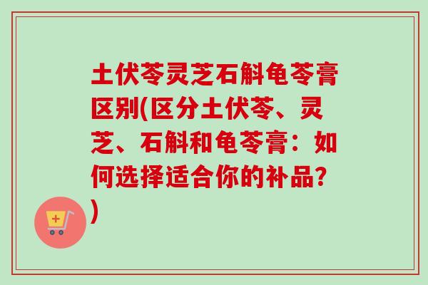 土伏苓灵芝石斛龟苓膏区别(区分土伏苓、灵芝、石斛和龟苓膏：如何选择适合你的补品？)