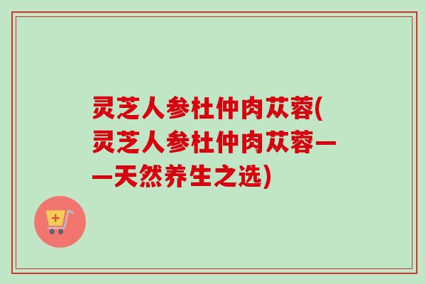 灵芝人参杜仲肉苁蓉(灵芝人参杜仲肉苁蓉——天然养生之选)
