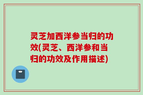 灵芝加西洋参当归的功效(灵芝、西洋参和当归的功效及作用描述)