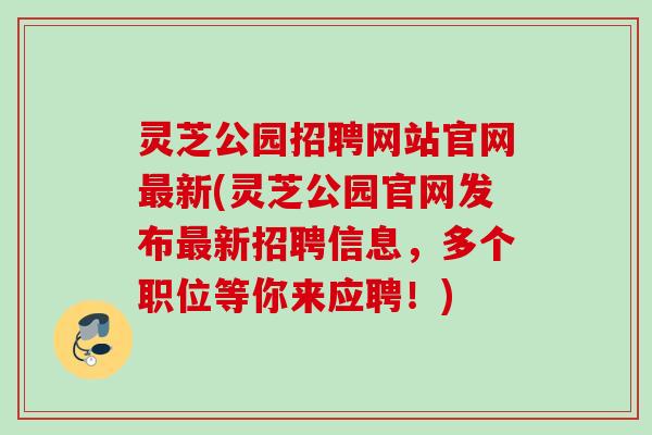 灵芝公园招聘网站官网新(灵芝公园官网发布新招聘信息,多个职位等你来应聘!) 灵芝公园招聘网站官网新(灵芝公园官网发布新招聘信息,多个职位等你来应聘!)