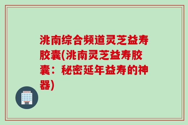 洮南综合频道灵芝益寿胶囊(洮南灵芝益寿胶囊：秘密延年益寿的神器)