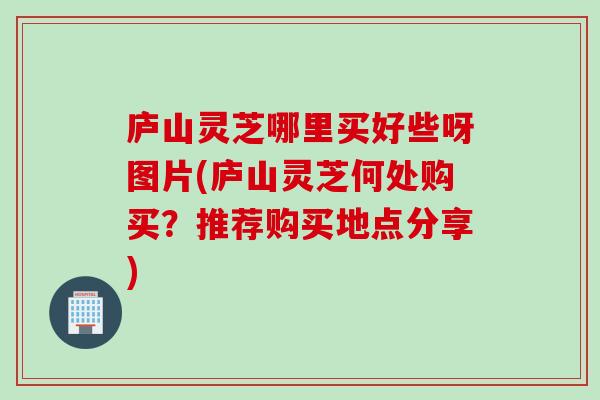 庐山灵芝哪里买好些呀图片(庐山灵芝何处购买？推荐购买地点分享)