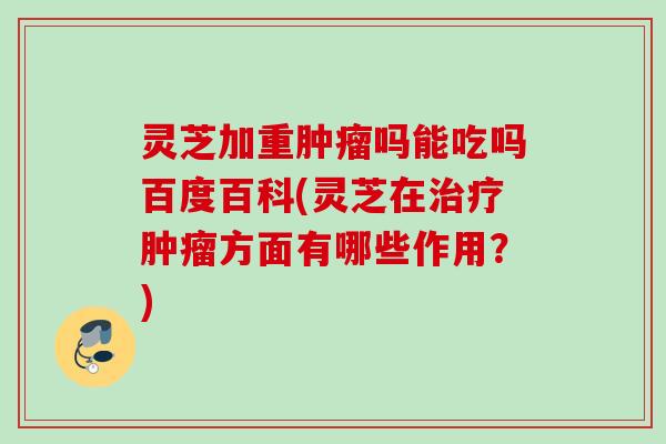 灵芝加重肿瘤吗能吃吗百度百科(灵芝在治疗肿瘤方面有哪些作用？)