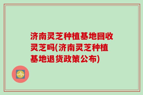 济南灵芝种植基地回收灵芝吗(济南灵芝种植基地退货政策公布)