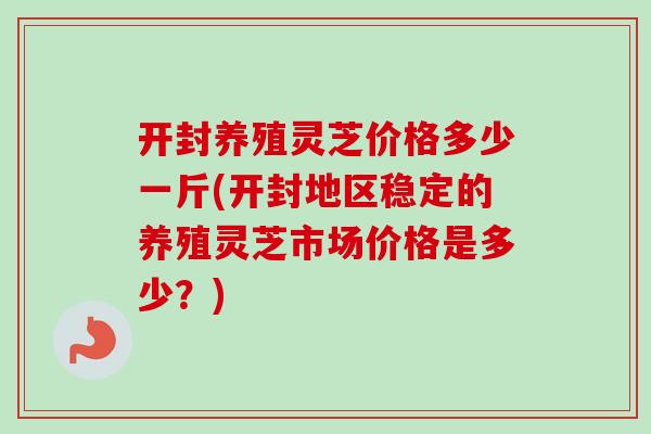 开封养殖灵芝价格多少一斤(开封地区稳定的养殖灵芝市场价格是多少？)