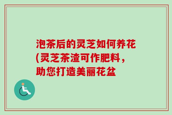 泡茶后的灵芝如何养花(灵芝茶渣可作肥料，助您打造美丽花盆