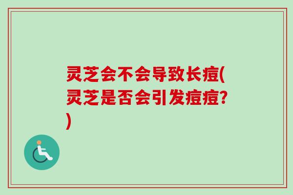 灵芝会不会导致长痘(灵芝是否会引发痘痘？)